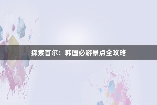 探索首尔：韩国必游景点全攻略