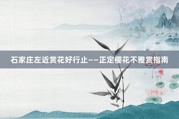 石家庄左近赏花好行止——正定樱花不雅赏指南