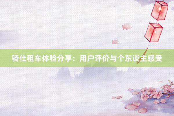 骑仕租车体验分享：用户评价与个东谈主感受