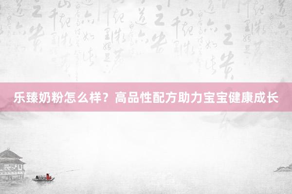 乐臻奶粉怎么样？高品性配方助力宝宝健康成长