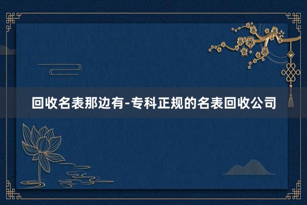 回收名表那边有-专科正规的名表回收公司